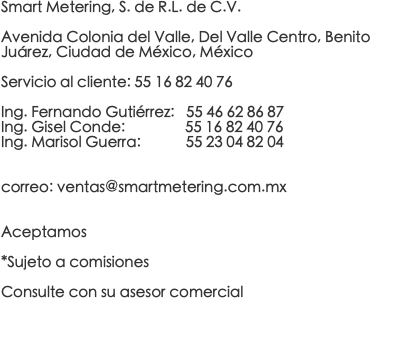 Smart Metering, S. de R.L. de C.V. Avenida Colonia del Valle, Del Valle Centro, Benito Juárez, Ciudad de México, México Servicio al cliente: 55 16 82 40 76 Ing. Fernando Gutiérrez: 55 46 62 86 87 Ing. Gisel Conde: 55 16 82 40 76 Ing. Marisol Guerra: 55 23 04 82 04 correo: ventas@smartmetering.com.mx Aceptamos *Sujeto a comisiones Consulte con su asesor comercial 